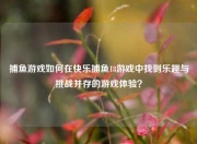 捕鱼游戏如何在快乐捕鱼18游戏中找到乐趣与挑战并存的游戏体验？