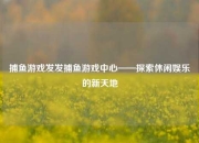 捕鱼游戏发发捕鱼游戏中心——探索休闲娱乐的新天地