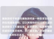 捕鱼游戏千炮真钱捕鱼游戏是一种非常受欢迎的在线捕鱼游戏，它以其独特的玩法和丰富的挑战吸引了大量玩家。在游戏中，玩家需要操控虚拟的鱼叉或网，在广阔无垠的水域中捕捉各种形态各异、大小不一的鱼类。