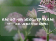 捕鱼游戏4岁小朋友也能轻松上手的单人捕鱼游戏——探索儿童教育与娱乐的新方式