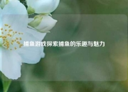 捕鱼游戏探索捕鱼的乐趣与魅力