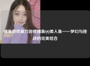 捕鱼游戏星力游戏捕鱼QQ美人鱼——梦幻与挑战的完美结合