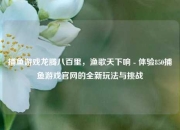 捕鱼游戏龙腾八百里，渔歌天下响 - 体验850捕鱼游戏官网的全新玩法与挑战