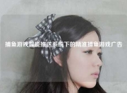 捕鱼游戏智能推送系统下的精准捕鱼游戏广告