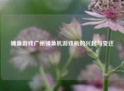 捕鱼游戏广州捕鱼机游戏机的兴起与变迁