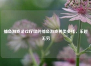 捕鱼游戏游戏厅里的捕鱼游戏种类多样，乐趣无穷