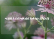 电玩捕鱼游戏电玩捕鱼游戏的兴起与流行