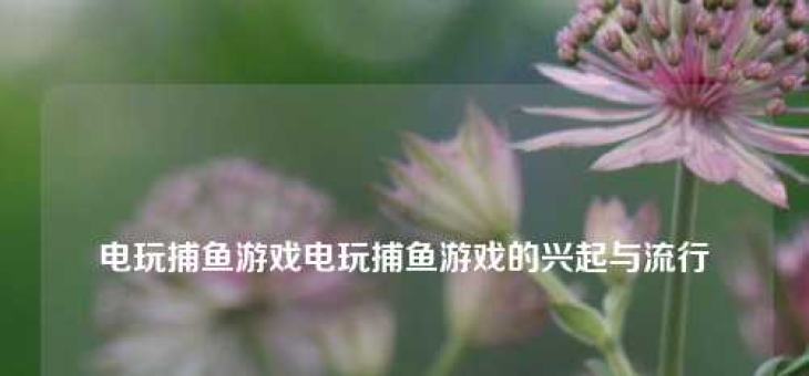 电玩捕鱼游戏电玩捕鱼游戏的兴起与流行