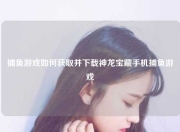 捕鱼游戏如何获取并下载神龙宝藏手机捕鱼游戏