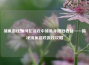 捕鱼游戏如何在游戏中捕鱼并赚取收益——揭秘捕鱼游戏赢钱攻略