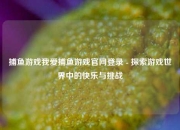 捕鱼游戏我爱捕鱼游戏官网登录 - 探索游戏世界中的快乐与挑战