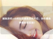 捕鱼游戏24小时在线捕鱼游戏开启，你的捕鱼梦想即将实现！