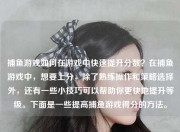 捕鱼游戏如何在游戏中快速提升分数？在捕鱼游戏中，想要上分，除了熟练操作和策略选择外，还有一些小技巧可以帮助你更快地提升等级。下面是一些提高捕鱼游戏得分的方法。