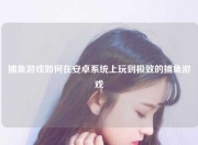 捕鱼游戏如何在安卓系统上玩到极致的捕鱼游戏