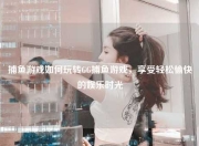 捕鱼游戏如何玩转GG捕鱼游戏，享受轻松愉快的娱乐时光