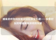 捕鱼游戏如何在家中轻松享受乐趣——探索好玩的电脑捕鱼游戏的乐趣