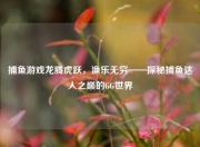 捕鱼游戏龙腾虎跃，渔乐无穷——探秘捕鱼达人之巅的GG世界