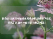捕鱼游戏遇到电脑捕鱼游戏单机版破解下载的困扰？这里有一些建议和解决方案！