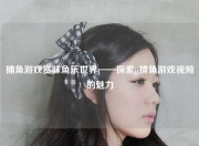 捕鱼游戏赏味鱼乐世界——探索jj捕鱼游戏视频的魅力