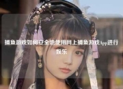 捕鱼游戏如何安全地使用网上捕鱼游戏App进行娱乐