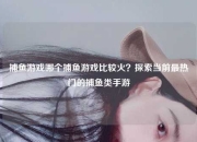 捕鱼游戏哪个捕鱼游戏比较火？探索当前最热门的捕鱼类手游