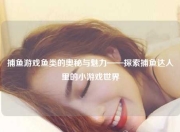 捕鱼游戏鱼类的奥秘与魅力——探索捕鱼达人里的小游戏世界