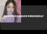 捕鱼游戏如何在捕鱼游戏中赚取高额收益？