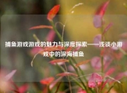 捕鱼游戏游戏的魅力与深度探索——浅谈小游戏中的深海捕鱼