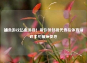 捕鱼游戏热血沸腾！带你领略现代竞技体育游戏中的捕鱼快感