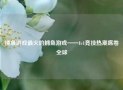 捕鱼游戏最火的捕鱼游戏——1v1竞技热潮席卷全球