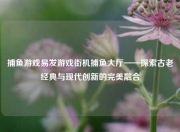 捕鱼游戏易发游戏街机捕鱼大厅——探索古老经典与现代创新的完美融合