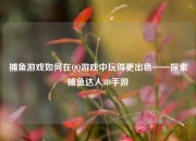 捕鱼游戏如何在QQ游戏中玩得更出色——探索捕鱼达人3D手游
