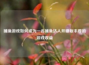 捕鱼游戏如何成为一名捕鱼达人并赚取丰厚的游戏收益