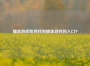 捕鱼游戏如何找到捕鱼游戏的入口？