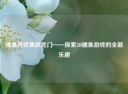 捕鱼游戏鱼跃龙门——探索3D捕鱼游戏的全新乐趣