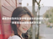 捕鱼游戏如何在家中享受快乐的游戏时光——探索家庭自制捕鱼机的乐趣