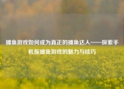 捕鱼游戏如何成为真正的捕鱼达人——探索手机版捕鱼游戏的魅力与技巧