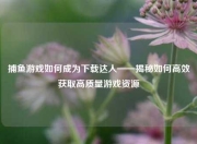 捕鱼游戏如何成为下载达人——揭秘如何高效获取高质量游戏资源