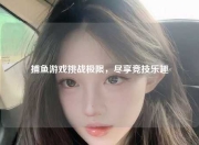 捕鱼游戏挑战极限，尽享竞技乐趣