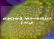 捕鱼游戏游戏的魅力与乐趣——玩趣捕鱼游戏的探索之旅