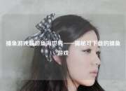 捕鱼游戏畅游鱼海世界——揭秘可下载的捕鱼游戏