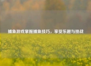 捕鱼游戏掌握捕鱼技巧，享受乐趣与挑战