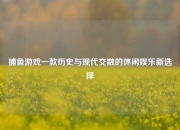 捕鱼游戏一款历史与现代交融的休闲娱乐新选择