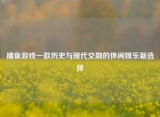 捕鱼游戏一款历史与现代交融的休闲娱乐新选择