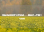 捕鱼游戏柳岩代言的游戏——捕鱼达人的魅力与挑战