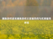 捕鱼游戏波克捕鱼游戏王客服热线与优质服务体验
