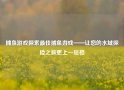 捕鱼游戏探索最佳捕鱼游戏——让您的水域探险之旅更上一层楼
