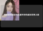 捕鱼游戏挑战与乐趣并存的虚拟世界之旅