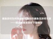 捕鱼游戏如何享受轻松愉快的捕鱼类游戏乐趣——精选捕鱼类游戏下载推荐