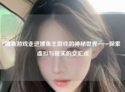 捕鱼游戏走进捕鱼王游戏的神秘世界——探索虚拟与现实的交汇点